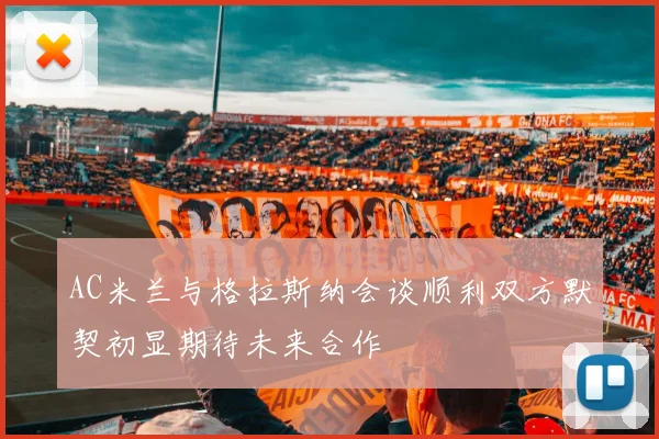 AC米兰与格拉斯纳会谈顺利双方默契初显期待未来合作