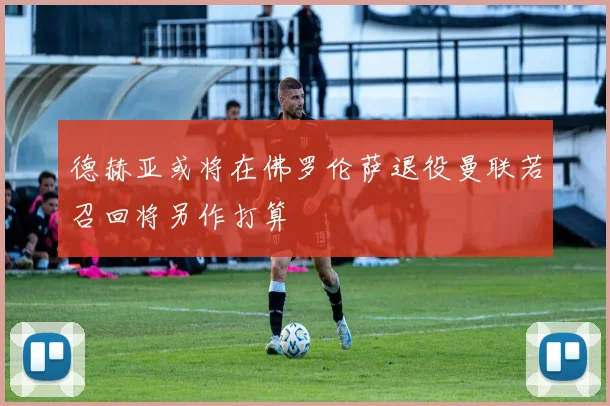 德赫亚或将在佛罗伦萨退役曼联若召回将另作打算