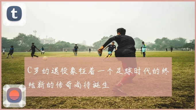 C罗的退役象征着一个足球时代的终结新的传奇尚待诞生