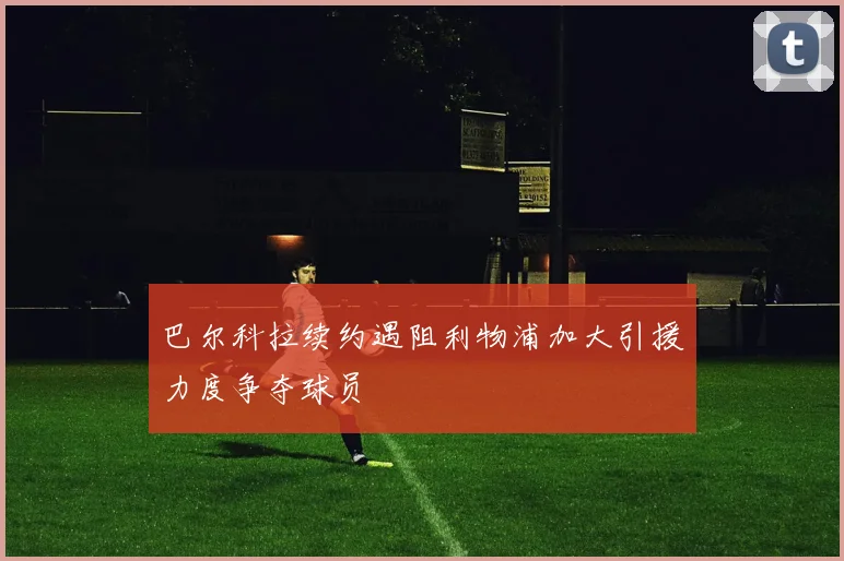 巴尔科拉续约遇阻利物浦加大引援力度争夺球员