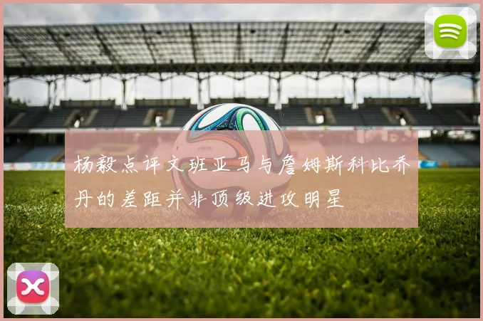 杨毅点评文班亚马与詹姆斯科比乔丹的差距并非顶级进攻明星