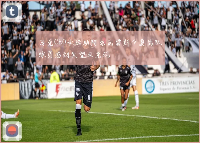 马竞CEO承诺助阿尔瓦雷斯今夏离队球员感到失望未兑现