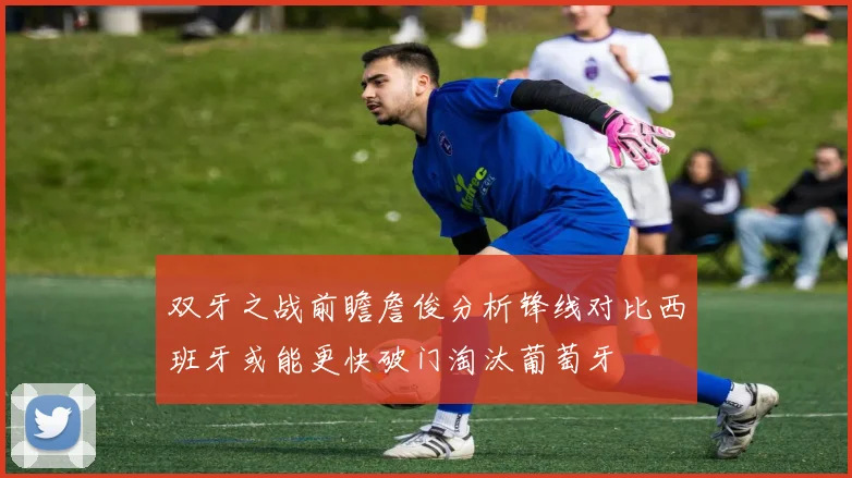 双牙之战前瞻詹俊分析锋线对比西班牙或能更快破门淘汰葡萄牙