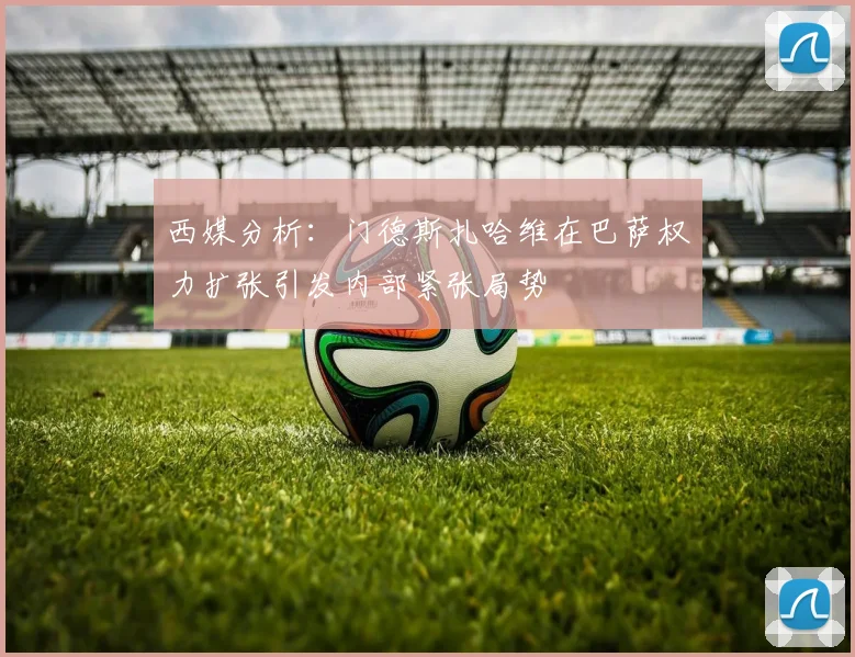 西媒分析：门德斯扎哈维在巴萨权力扩张引发内部紧张局势