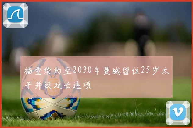 福登续约至2030年曼城留住25岁太子并设延长选项
