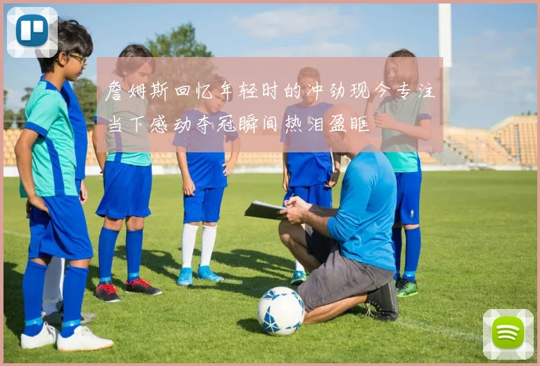 詹姆斯回忆年轻时的冲劲现今专注当下感动夺冠瞬间热泪盈眶