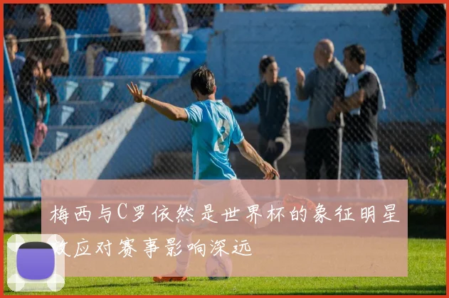 梅西与C罗依然是世界杯的象征明星效应对赛事影响深远