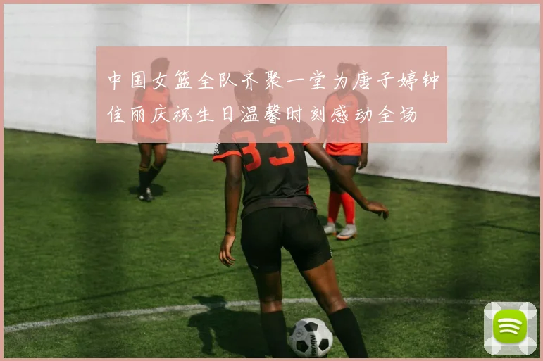 中国女篮全队齐聚一堂为唐子婷钟佳丽庆祝生日温馨时刻感动全场