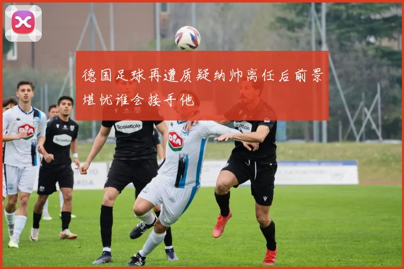 德国足球再遭质疑纳帅离任后前景堪忧谁会接手他