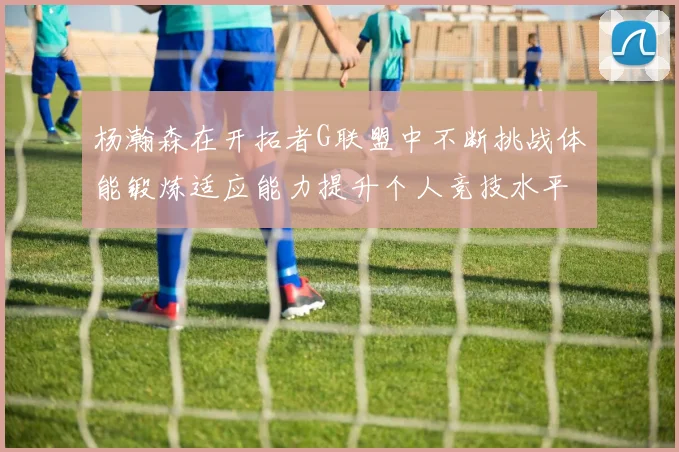 杨瀚森在开拓者G联盟中不断挑战体能锻炼适应能力提升个人竞技水平