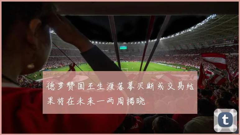 德罗赞国王生涯落幕买断或交易结果将在未来一两周揭晓