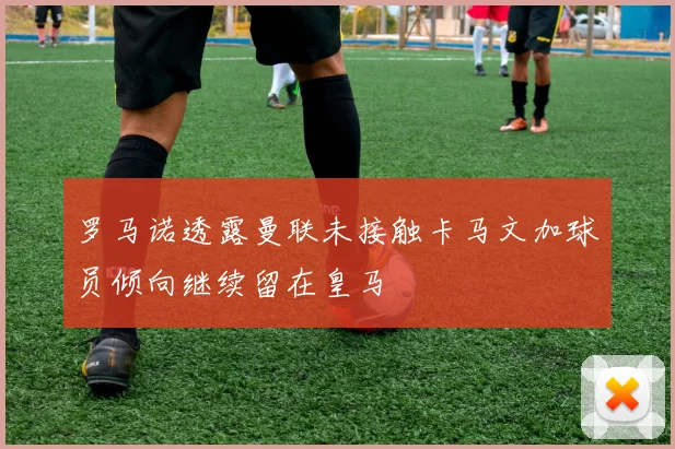 罗马诺透露曼联未接触卡马文加球员倾向继续留在皇马