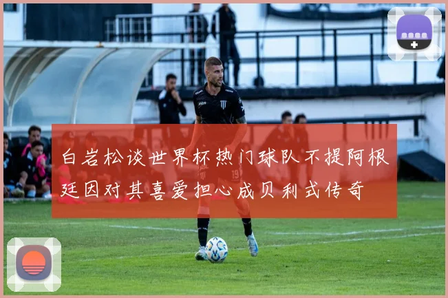 白岩松谈世界杯热门球队不提阿根廷因对其喜爱担心成贝利式传奇