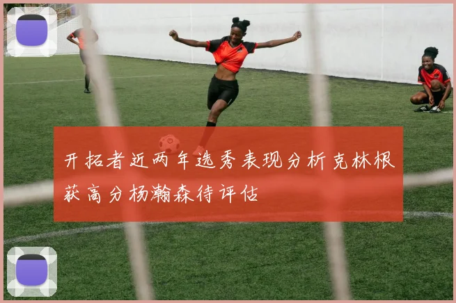 开拓者近两年选秀表现分析克林根获高分杨瀚森待评估