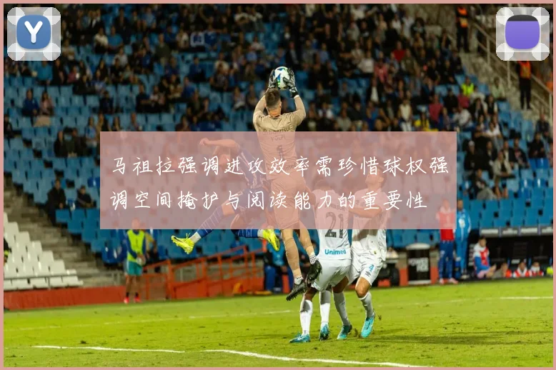 马祖拉强调进攻效率需珍惜球权强调空间掩护与阅读能力的重要性