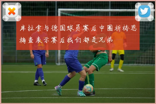 库拉索与德国球员赛后中圈祈祷恩梅查表示赛后我们都是兄弟