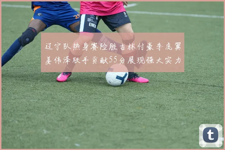 辽宁队热身赛险胜吉林付豪李虎翼姜伟泽联手贡献55分展现强大实力