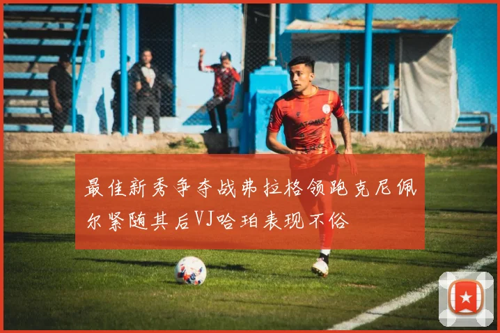最佳新秀争夺战弗拉格领跑克尼佩尔紧随其后VJ哈珀表现不俗