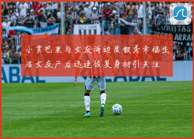小贾巴里与女友海边度假秀幸福生活女友产后迅速恢复身材引关注