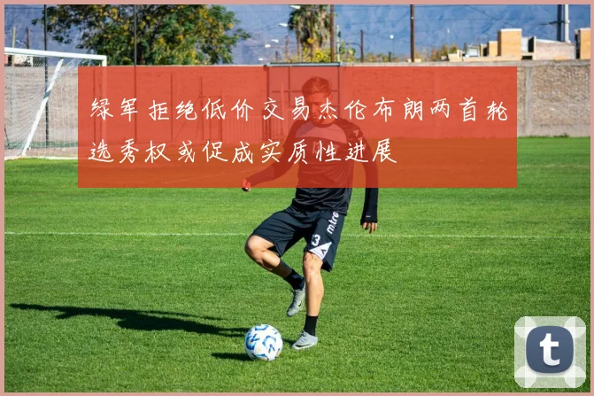 绿军拒绝低价交易杰伦布朗两首轮选秀权或促成实质性进展