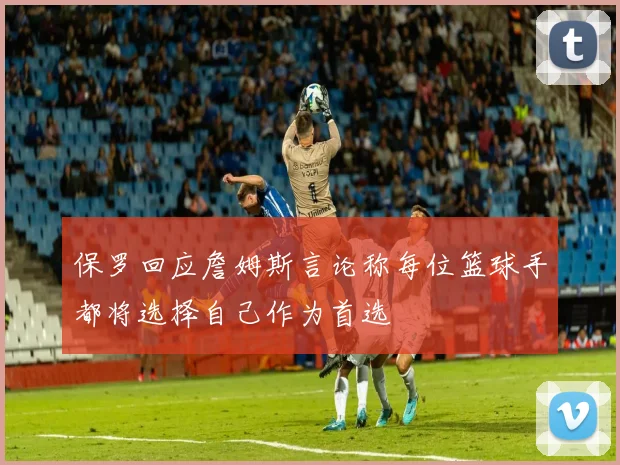 保罗回应詹姆斯言论称每位篮球手都将选择自己作为首选