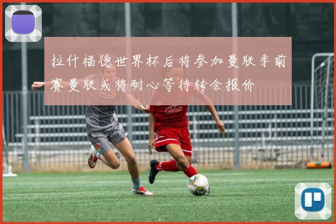 拉什福德世界杯后将参加曼联季前赛曼联或将耐心等待转会报价