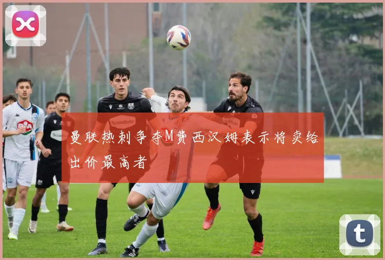 曼联热刺争夺M费西汉姆表示将卖给出价最高者