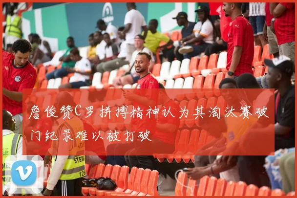 詹俊赞C罗拼搏精神认为其淘汰赛破门纪录难以被打破