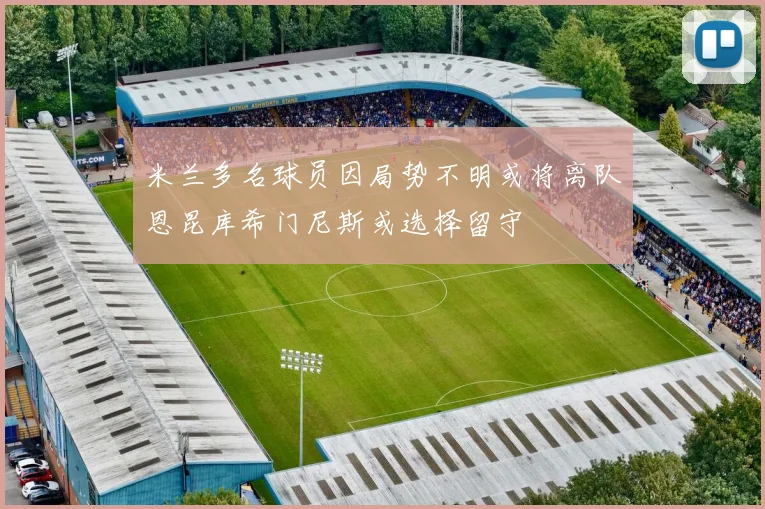 米兰多名球员因局势不明或将离队恩昆库希门尼斯或选择留守