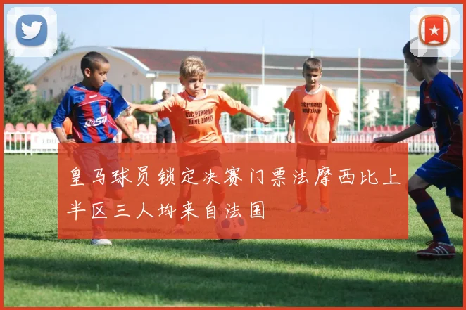 皇马球员锁定决赛门票法摩西比上半区三人均来自法国