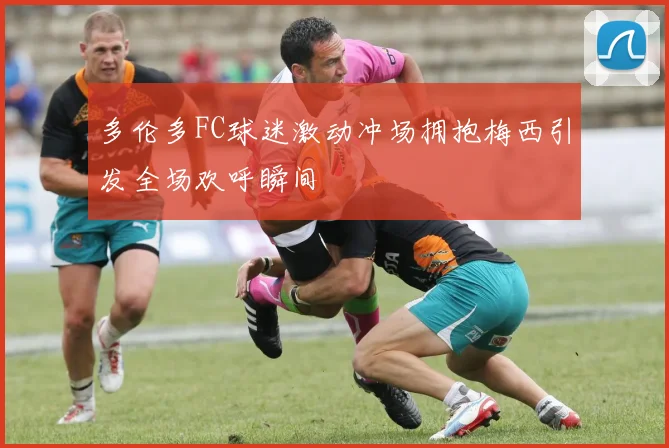 多伦多FC球迷激动冲场拥抱梅西引发全场欢呼瞬间